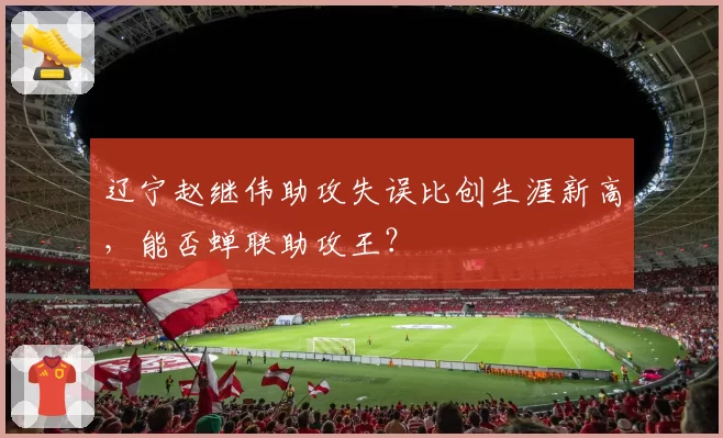 辽宁赵继伟助攻失误比创生涯新高，能否蝉联助攻王？