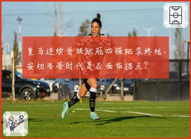 皇马连续晋级欧冠四强纪录终结,安切洛蒂时代是否面临拐点?