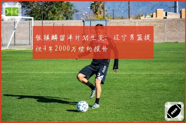 张镇麟留洋计划生变：辽宁男篮提供4年2000万续约报价