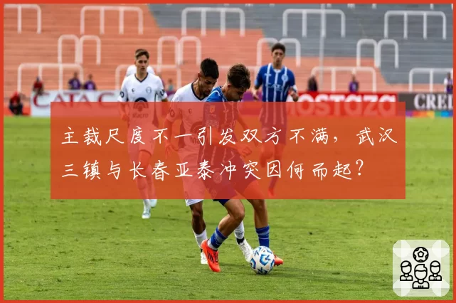 主裁尺度不一引发双方不满,武汉三镇与长春亚泰冲突因何而起?