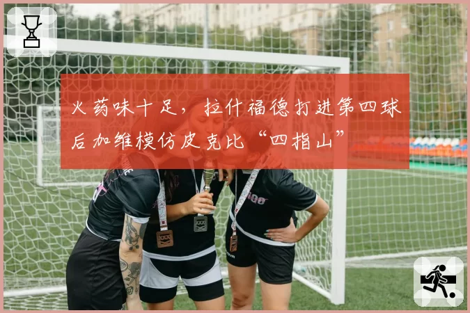 火药味十足，拉什福德打进第四球后加维模仿皮克比“四指山”