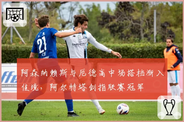 阿森纳赖斯与厄德高中场搭档渐入佳境，阿尔特塔剑指联赛冠军