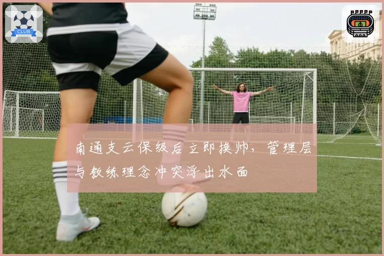 南通支云保级后立即换帅,管理层与教练理念冲突浮出水面