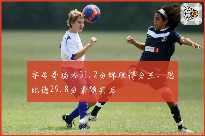 字母哥场均31.2分蝉联得分王，恩比德29.8分紧随其后
