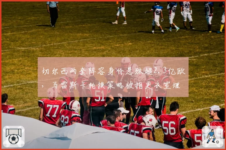切尔西两套阵容身价悬殊超2.3亿欧，马雷斯卡轮换策略被指更衣室埋雷