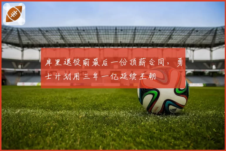 库里退役前最后一份顶薪合同，勇士计划用三年一亿延续王朝