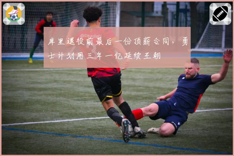 库里退役前最后一份顶薪合同，勇士计划用三年一亿延续王朝