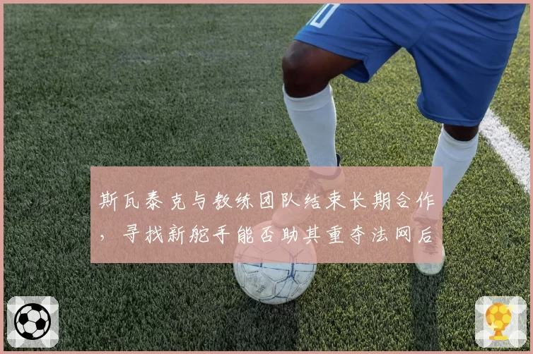 斯瓦泰克与教练团队结束长期合作，寻找新舵手能否助其重夺法网后冠？