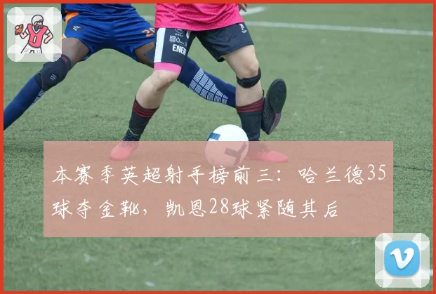 本赛季英超射手榜前三：哈兰德35球夺金靴，凯恩28球紧随其后