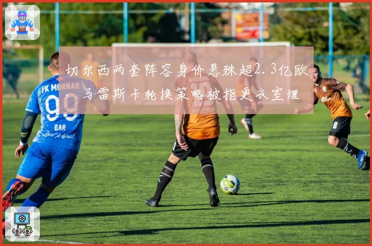 切尔西两套阵容身价悬殊超2.3亿欧，马雷斯卡轮换策略被指更衣室埋雷