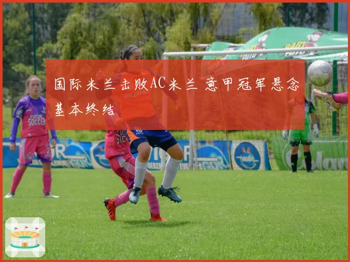 国际米兰击败AC米兰 意甲冠军悬念基本终结