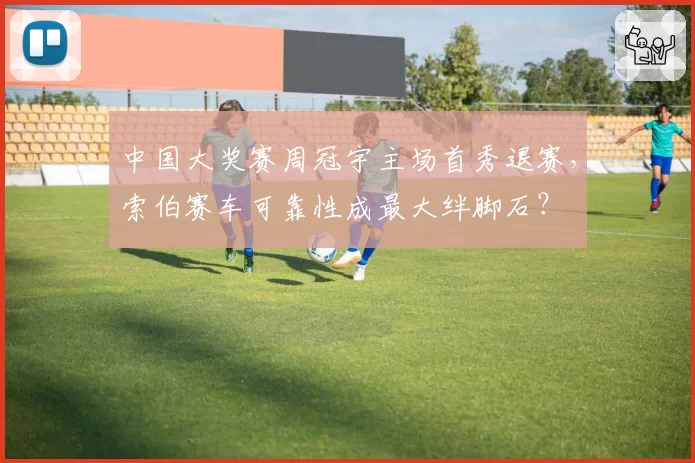 中国大奖赛周冠宇主场首秀退赛，索伯赛车可靠性成最大绊脚石？