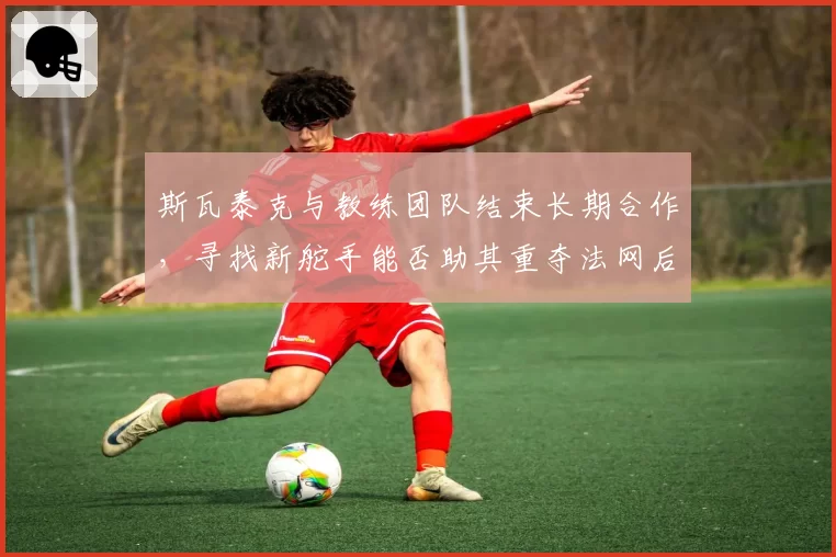 斯瓦泰克与教练团队结束长期合作，寻找新舵手能否助其重夺法网后冠？
