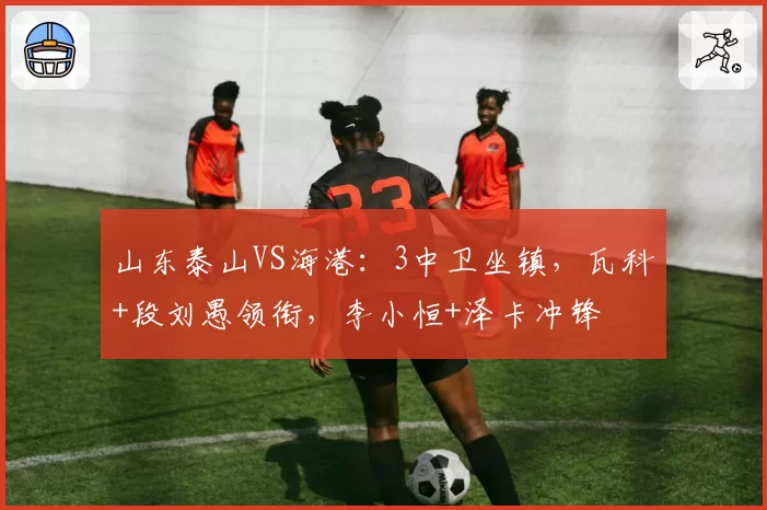 山东泰山VS海港:3中卫坐镇,瓦科+段刘愚领衔,李小恒+泽卡冲锋