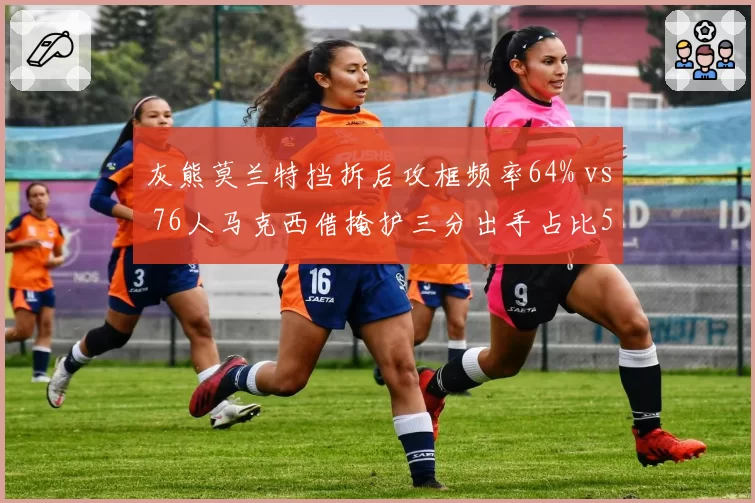 灰熊莫兰特挡拆后攻框频率64% vs 76人马克西借掩护三分出手占比53%,后卫攻击模式分化