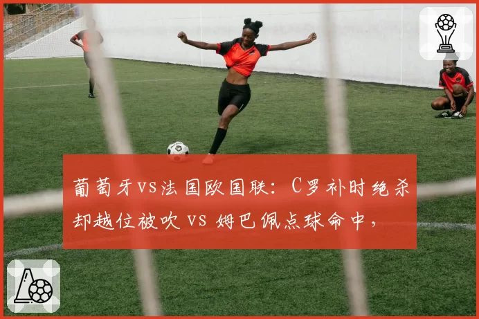 葡萄牙vs法国欧国联:C罗补时绝杀却越位被吹 vs 姆巴佩点球命中,巨星关键时刻表现分高下