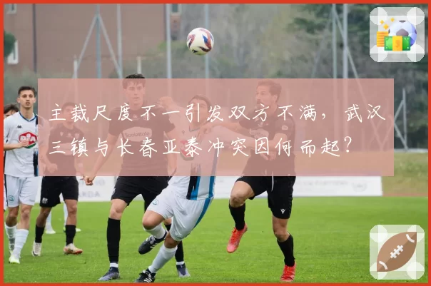 主裁尺度不一引发双方不满,武汉三镇与长春亚泰冲突因何而起?