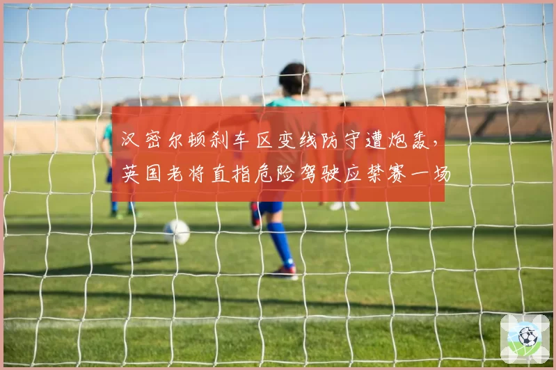 汉密尔顿刹车区变线防守遭炮轰,英国老将直指危险驾驶应禁赛一场