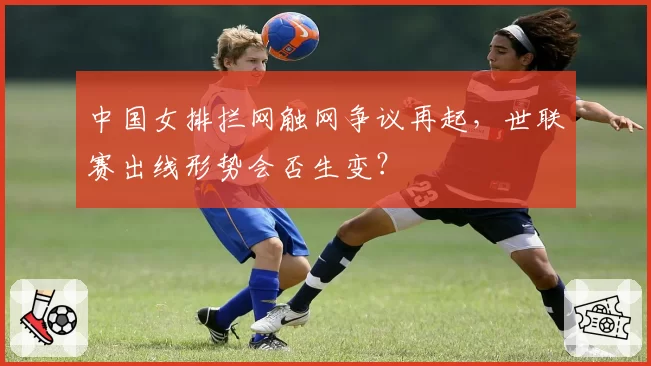 中国女排拦网触网争议再起,世联赛出线形势会否生变?