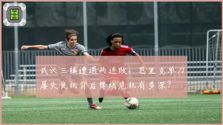 武汉三镇遭遇两连败，恩里克单刀屡失良机背后锋线危机有多深？