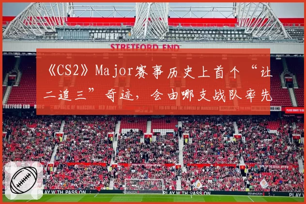《CS2》Major赛事历史上首个“让二追三”奇迹,会由哪支战队率先创造?