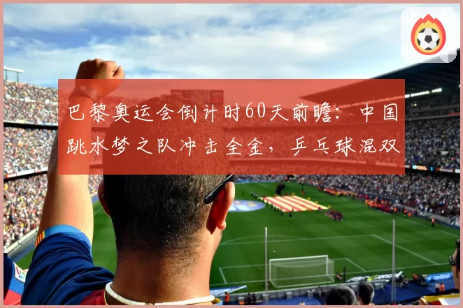 巴黎奥运会倒计时60天前瞻：中国跳水梦之队冲击全金，乒乓球混双悬念重重