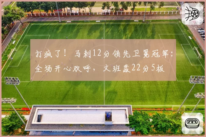 打疯了！马刺12分领先卫冕冠军：全场开心欢呼，文班轰22分5板