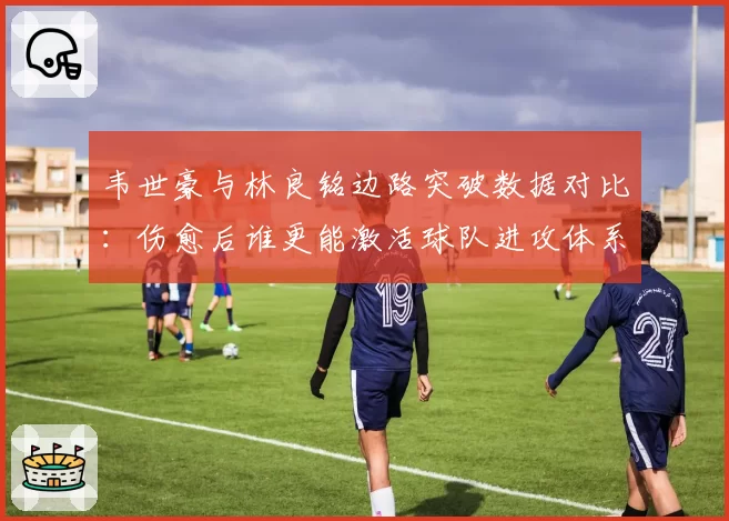 韦世豪与林良铭边路突破数据对比：伤愈后谁更能激活球队进攻体系？