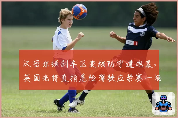 汉密尔顿刹车区变线防守遭炮轰,英国老将直指危险驾驶应禁赛一场
