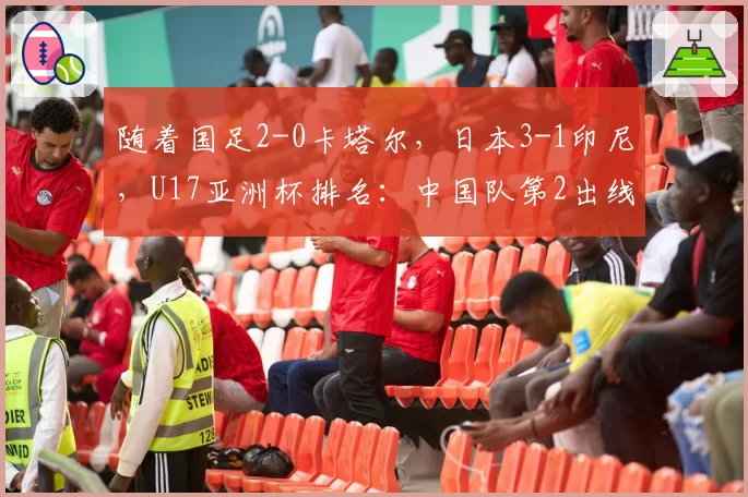 随着国足2-0卡塔尔，日本3-1印尼，U17亚洲杯排名：中国队第2出线