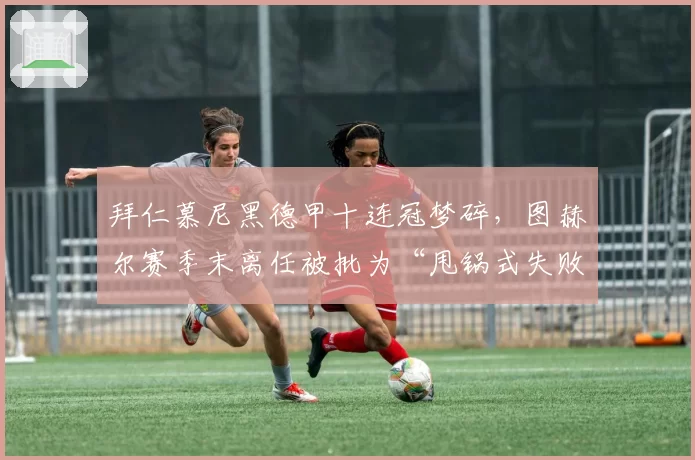拜仁慕尼黑德甲十连冠梦碎,图赫尔赛季末离任被批为“甩锅式失败”
