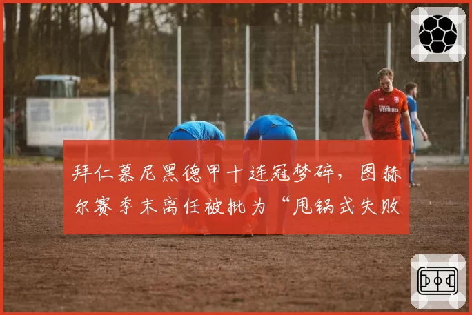 拜仁慕尼黑德甲十连冠梦碎,图赫尔赛季末离任被批为“甩锅式失败”