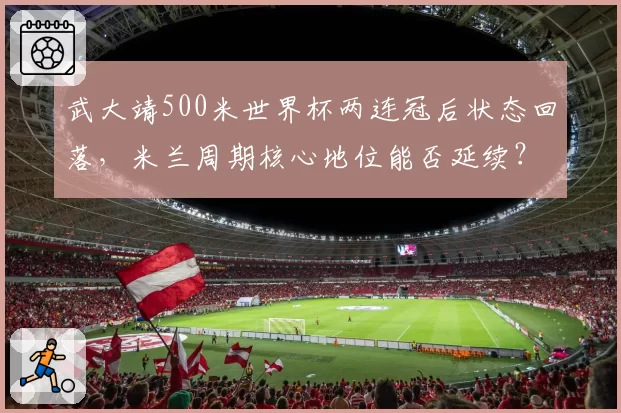武大靖500米世界杯两连冠后状态回落，米兰周期核心地位能否延续？