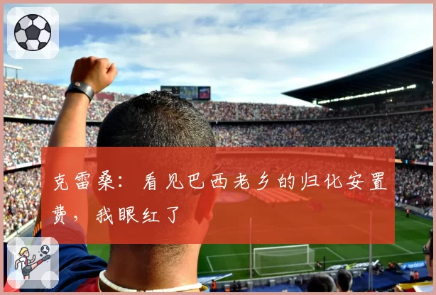 克雷桑：看见巴西老乡的归化安置费，我眼红了