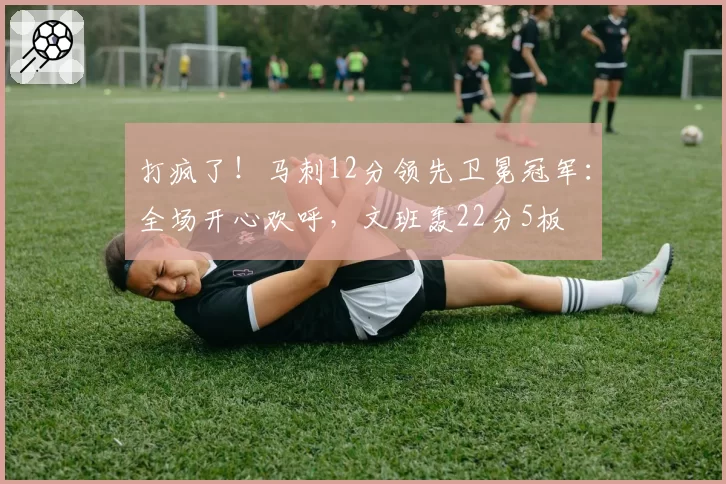 打疯了！马刺12分领先卫冕冠军：全场开心欢呼，文班轰22分5板