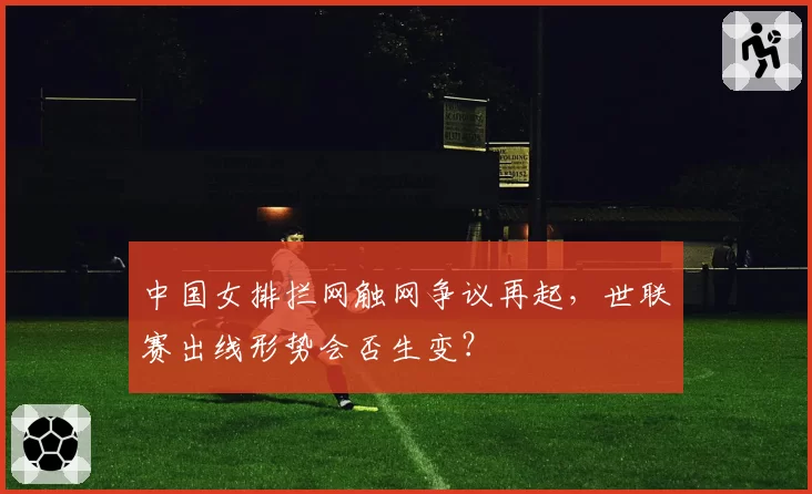 中国女排拦网触网争议再起,世联赛出线形势会否生变?