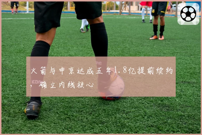 火箭与申京达成五年1.8亿提前续约，确立内线核心