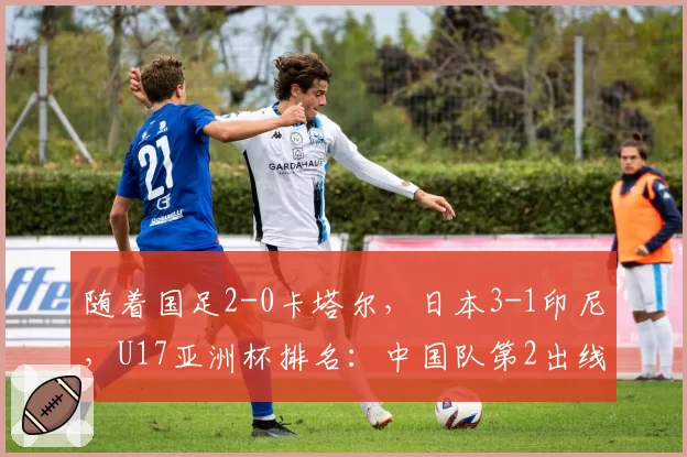 随着国足2-0卡塔尔，日本3-1印尼，U17亚洲杯排名：中国队第2出线