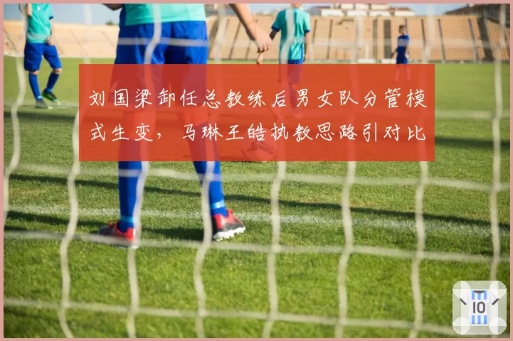 刘国梁卸任总教练后男女队分管模式生变，马琳王皓执教思路引对比争议