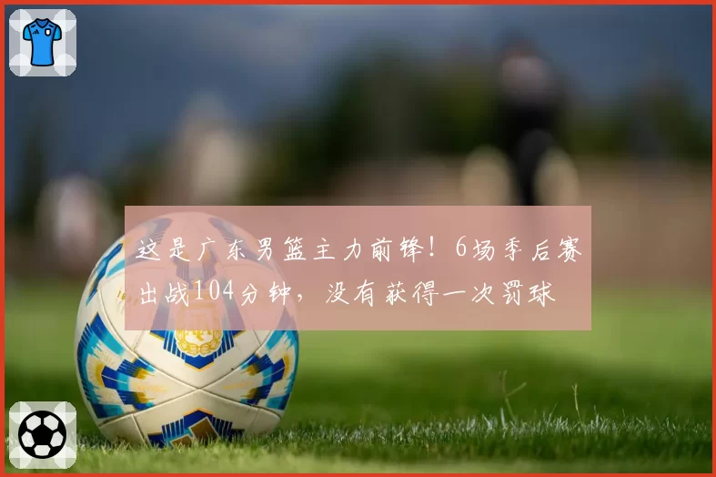 这是广东男篮主力前锋！6场季后赛出战104分钟，没有获得一次罚球