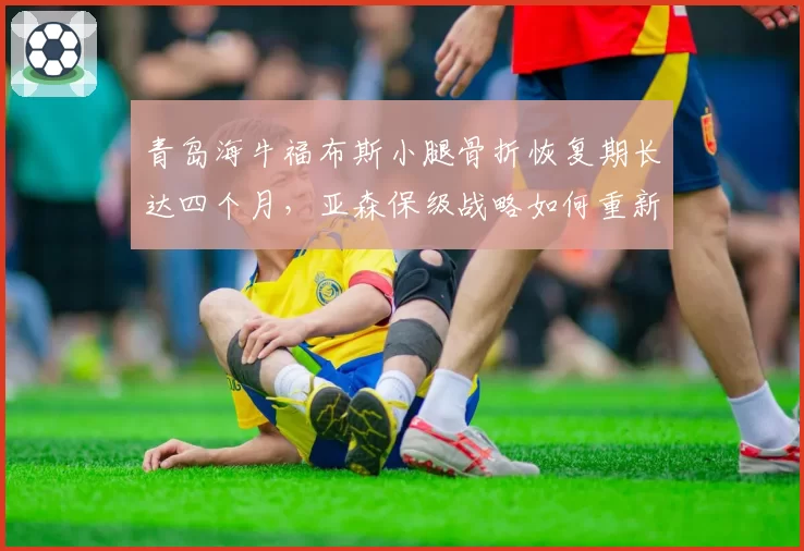 青岛海牛福布斯小腿骨折恢复期长达四个月，亚森保级战略如何重新洗牌？