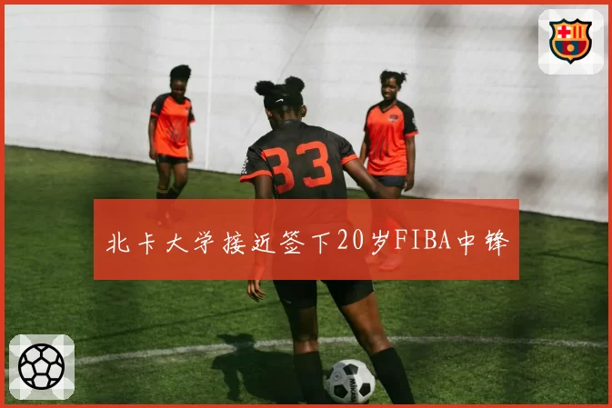 北卡大学接近签下20岁FIBA中锋