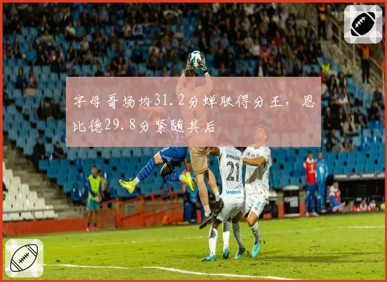 字母哥场均31.2分蝉联得分王，恩比德29.8分紧随其后