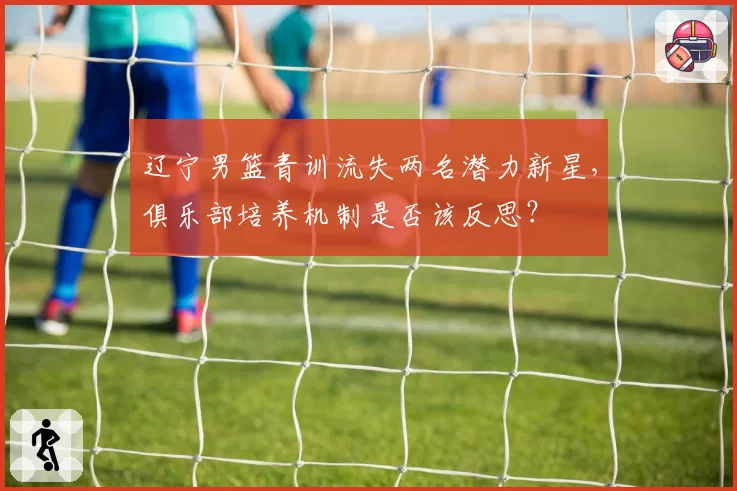 辽宁男篮青训流失两名潜力新星，俱乐部培养机制是否该反思？