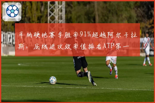 辛纳硬地赛季胜率91%超越阿尔卡拉斯，底线进攻效率值排名ATP第一