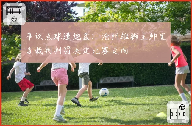 争议点球遭炮轰：沧州雄狮主帅直言裁判判罚决定比赛走向