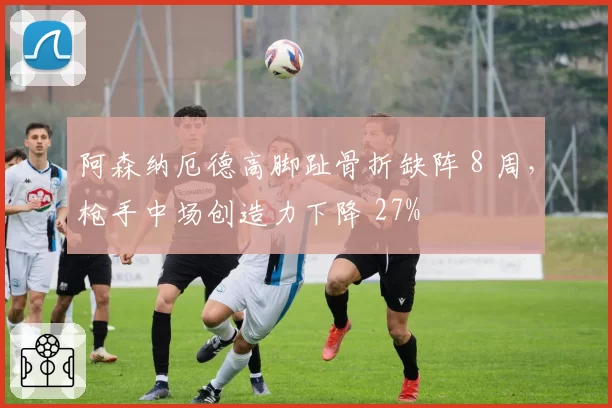 阿森纳厄德高脚趾骨折缺阵 8 周，枪手中场创造力下降 27%