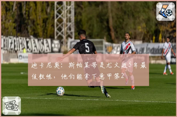 迪卡尼奥：斯帕莱蒂是尤文近5年最佳教练，他们能拿下意甲第2