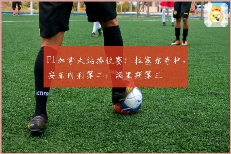 F1加拿大站排位赛:拉塞尔夺杆,安东内利第二,诺里斯第三