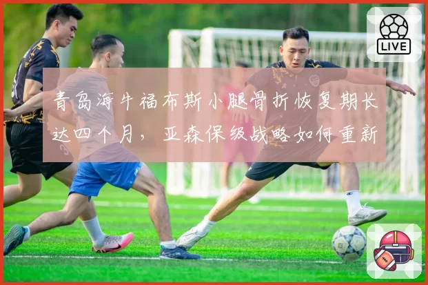 青岛海牛福布斯小腿骨折恢复期长达四个月，亚森保级战略如何重新洗牌？